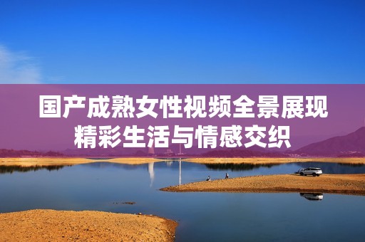国产成熟女性视频全景展现精彩生活与情感交织