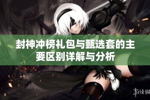 封神冲榜礼包与甄选套的主要区别详解与分析