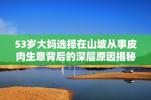 53岁大妈选择在山坡从事皮肉生意背后的深层原因揭秘