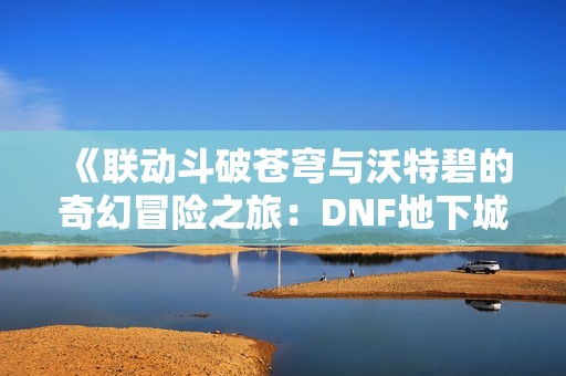 《联动斗破苍穹与沃特碧的奇幻冒险之旅：DNF地下城与勇士探索指南》
