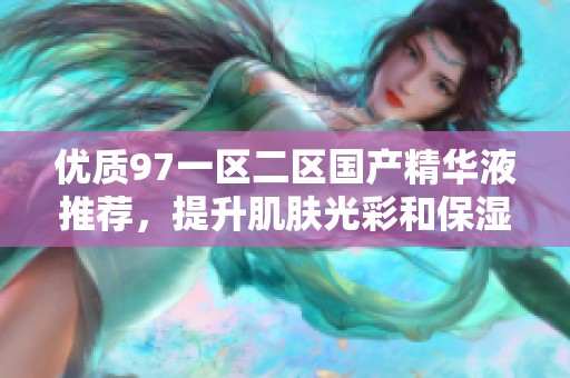 优质97一区二区国产精华液推荐，提升肌肤光彩和保湿效果