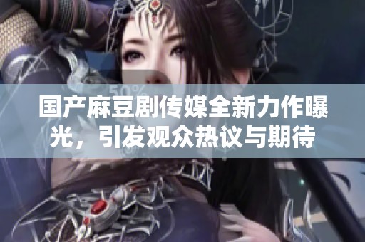 国产麻豆剧传媒全新力作曝光，引发观众热议与期待