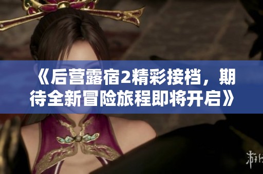 《后营露宿2精彩接档，期待全新冒险旅程即将开启》