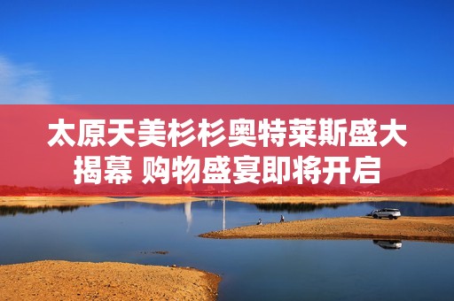太原天美杉杉奥特莱斯盛大揭幕 购物盛宴即将开启