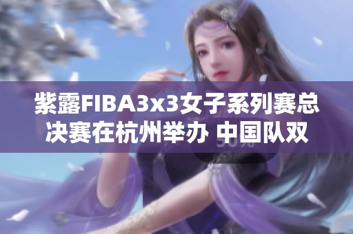 紫露FIBA3x3女子系列赛总决赛在杭州举办 中国队双双晋级淘汰赛