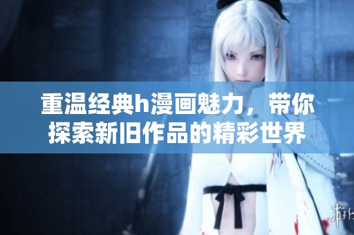 重温经典h漫画魅力，带你探索新旧作品的精彩世界
