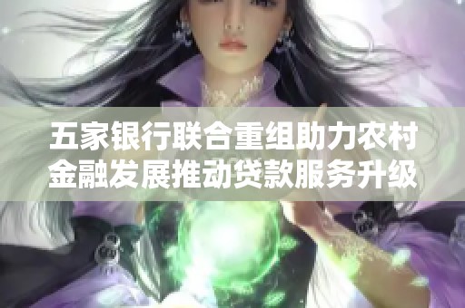五家银行联合重组助力农村金融发展推动贷款服务升级