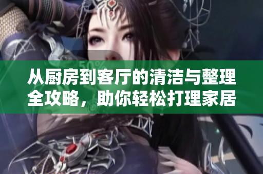 从厨房到客厅的清洁与整理全攻略，助你轻松打理家居环境