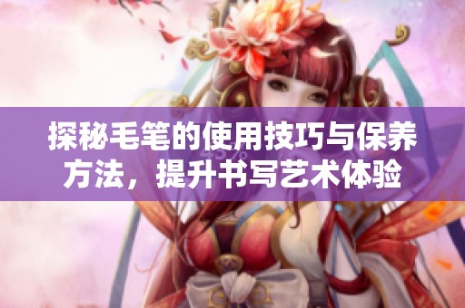 探秘毛笔的使用技巧与保养方法，提升书写艺术体验