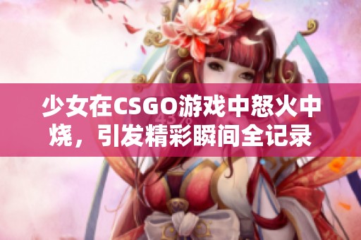 少女在CSGO游戏中怒火中烧，引发精彩瞬间全记录