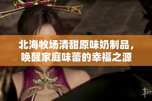 北海牧场清甜原味奶制品，唤醒家庭味蕾的幸福之源