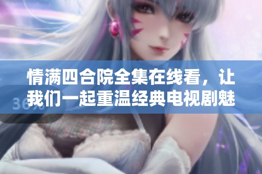 情满四合院全集在线看，让我们一起重温经典电视剧魅力