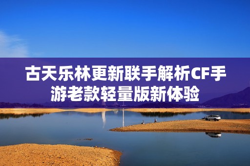 古天乐林更新联手解析CF手游老款轻量版新体验