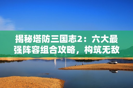 揭秘塔防三国志2：六大最强阵容组合攻略，构筑无敌防线！