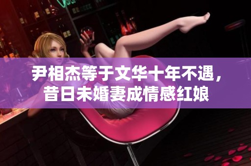 尹相杰等于文华十年不遇，昔日未婚妻成情感红娘