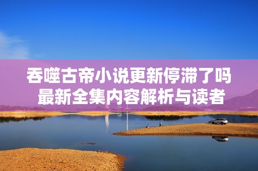 吞噬古帝小说更新停滞了吗 最新全集内容解析与读者互动