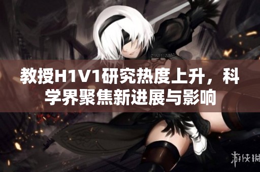 教授H1V1研究热度上升，科学界聚焦新进展与影响