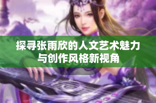 探寻张雨欣的人文艺术魅力与创作风格新视角
