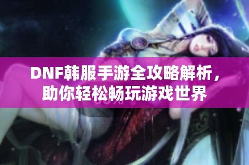 DNF韩服手游全攻略解析，助你轻松畅玩游戏世界