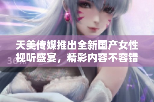 天美传媒推出全新国产女性视听盛宴，精彩内容不容错过