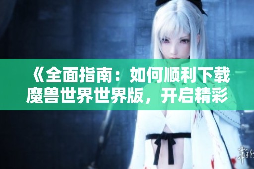 《全面指南：如何顺利下载魔兽世界世界版，开启精彩冒险之旅》