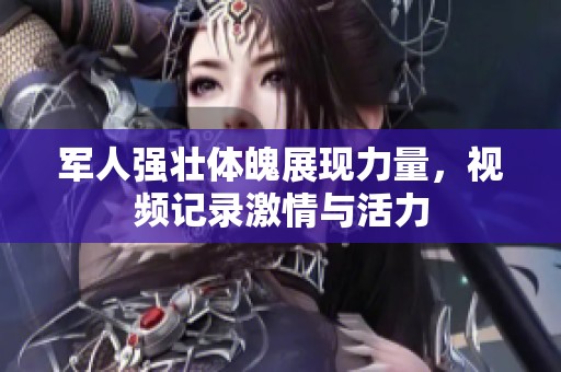 军人强壮体魄展现力量，视频记录激情与活力