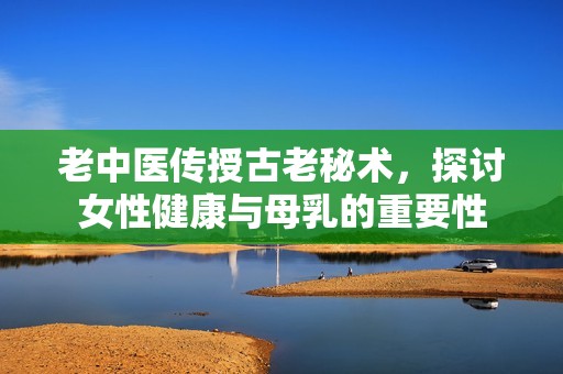 老中医传授古老秘术，探讨女性健康与母乳的重要性