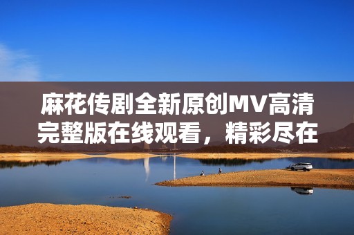 麻花传剧全新原创MV高清完整版在线观看，精彩尽在其中