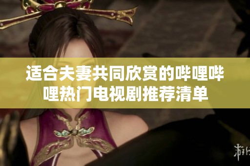 适合夫妻共同欣赏的哔哩哔哩热门电视剧推荐清单