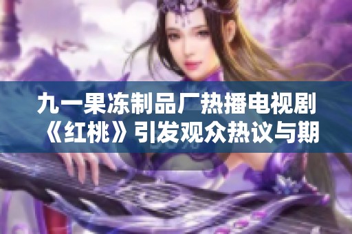 九一果冻制品厂热播电视剧《红桃》引发观众热议与期待