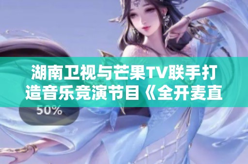 湖南卫视与芒果TV联手打造音乐竞演节目《全开麦直播》令人期待