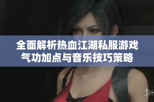 全面解析热血江湖私服游戏气功加点与音乐技巧策略