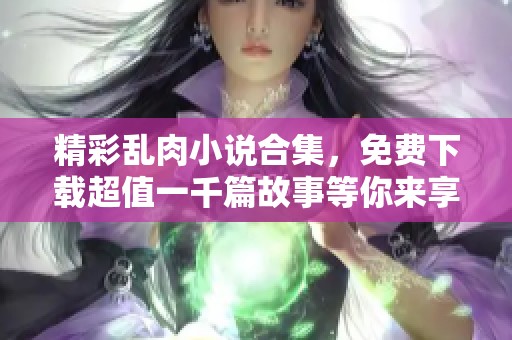 精彩乱肉小说合集，免费下载超值一千篇故事等你来享受