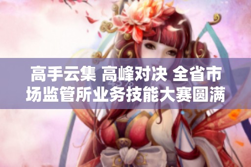 高手云集 高峰对决 全省市场监管所业务技能大赛圆满落幕