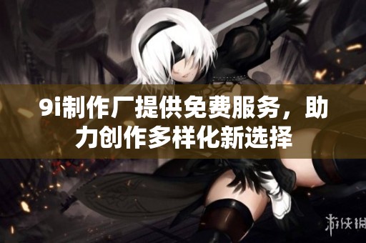 9i制作厂提供免费服务，助力创作多样化新选择
