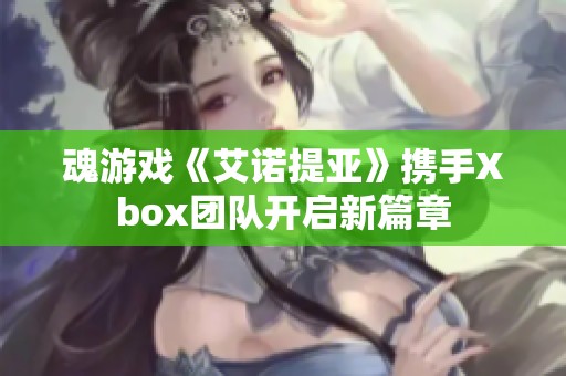 魂游戏《艾诺提亚》携手Xbox团队开启新篇章