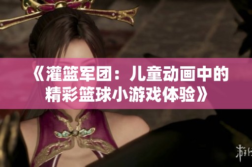 《灌篮军团：儿童动画中的精彩篮球小游戏体验》