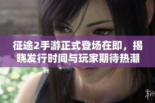 征途2手游正式登场在即，揭晓发行时间与玩家期待热潮