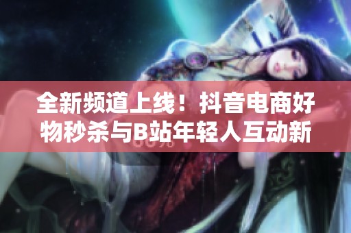 全新频道上线！抖音电商好物秒杀与B站年轻人互动新举措揭秘