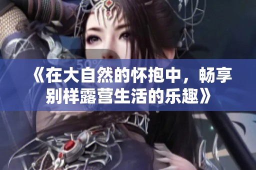 《在大自然的怀抱中，畅享别样露营生活的乐趣》