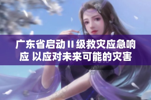 广东省启动Ⅱ级救灾应急响应 以应对未来可能的灾害风险