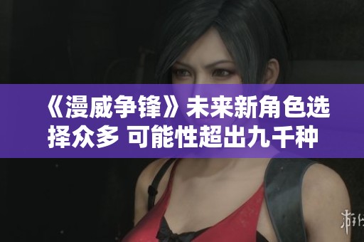 《漫威争锋》未来新角色选择众多 可能性超出九千种