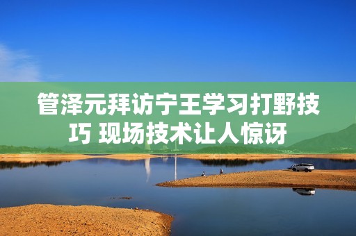 管泽元拜访宁王学习打野技巧 现场技术让人惊讶