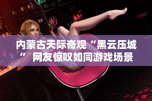 内蒙古天际奇观“黑云压城” 网友惊叹如同游戏场景