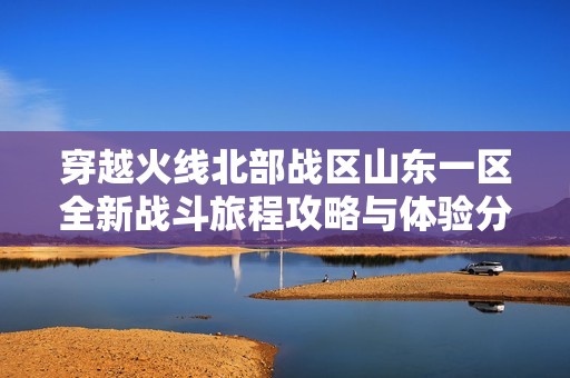 穿越火线北部战区山东一区全新战斗旅程攻略与体验分享