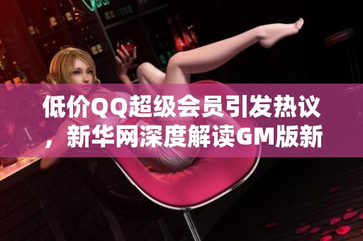 低价QQ超级会员引发热议，新华网深度解读GM版新行情