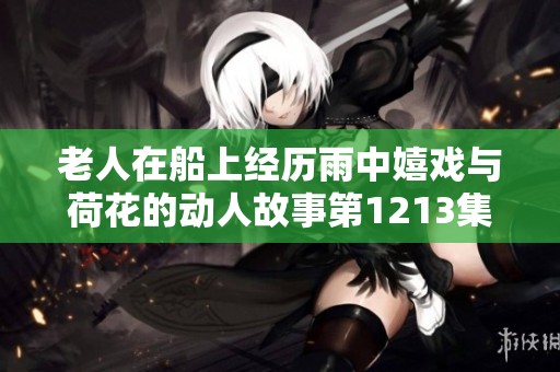 老人在船上经历雨中嬉戏与荷花的动人故事第1213集解析