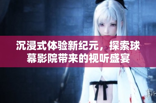沉浸式体验新纪元，探索球幕影院带来的视听盛宴