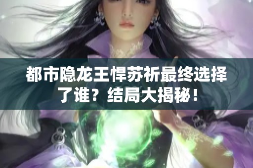 都市隐龙王悍苏祈最终选择了谁？结局大揭秘！