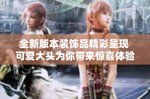 全新版本装饰品精彩呈现 可爱大头为你带来惊喜体验